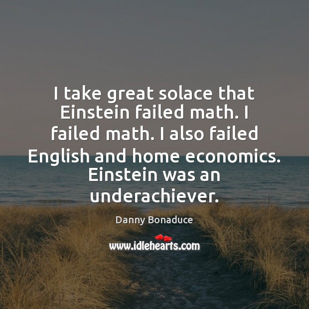 I take great solace that Einstein failed math. I failed math. I 