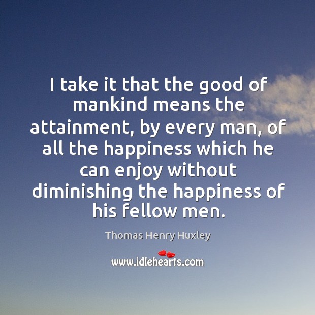 I take it that the good of mankind means the attainment, by every man, of all the happiness Thomas Henry Huxley Picture Quote
