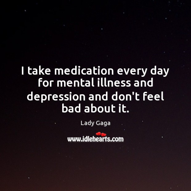 I take medication every day for mental illness and depression and don’t feel bad about it. 