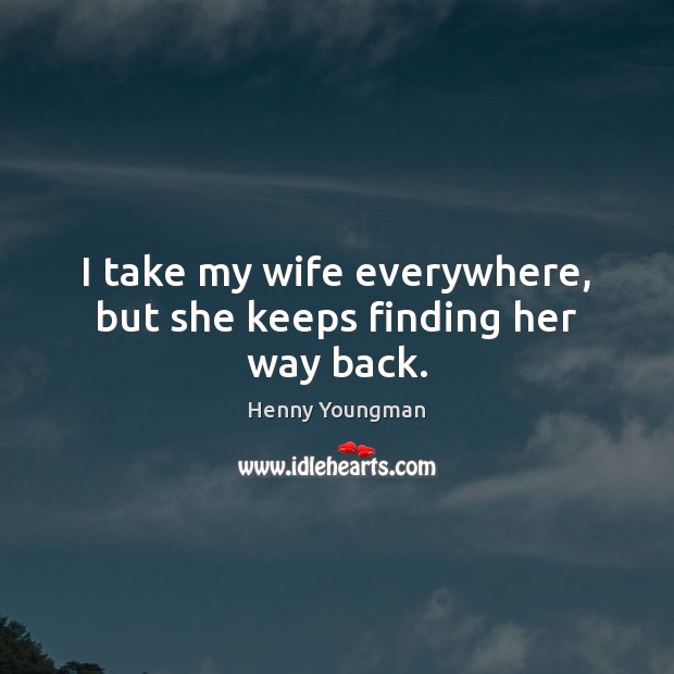 I take my wife everywhere, but she keeps finding her way back. Henny Youngman Picture Quote