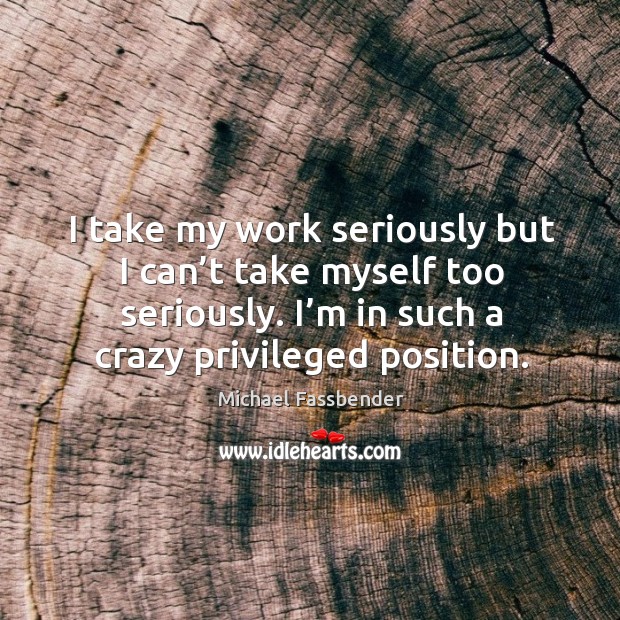 I take my work seriously but I can’t take myself too seriously. I’m in such a crazy privileged position. Michael Fassbender Picture Quote