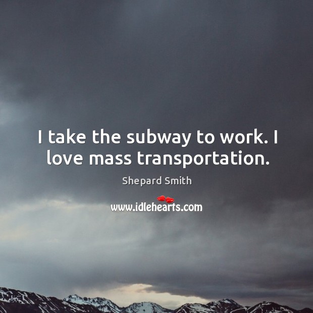 I take the subway to work. I love mass transportation. Shepard Smith Picture Quote