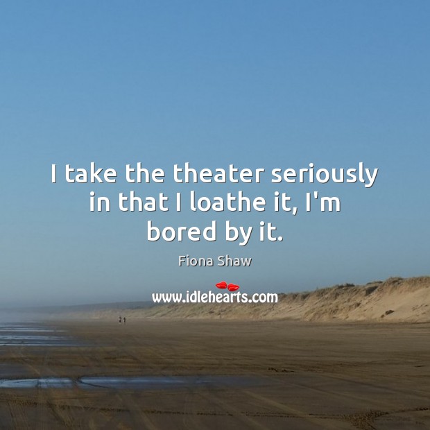 I take the theater seriously in that I loathe it, I’m bored by it. Fiona Shaw Picture Quote