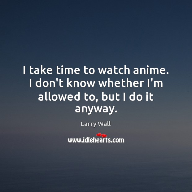 I take time to watch anime. I don’t know whether I’m allowed to, but I do it anyway. Larry Wall Picture Quote