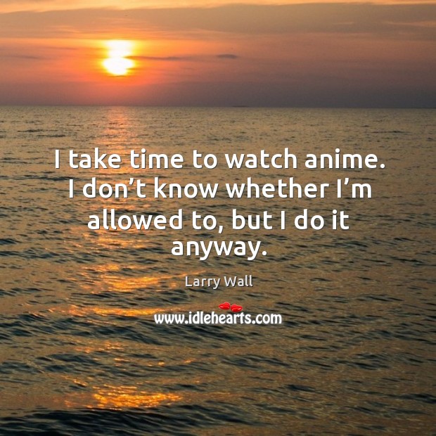 I take time to watch anime. I don’t know whether I’m allowed to, but I do it anyway. Image