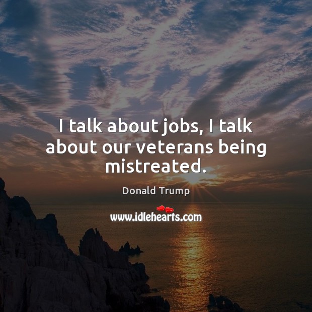 I talk about jobs, I talk about our veterans being mistreated. Donald Trump Picture Quote