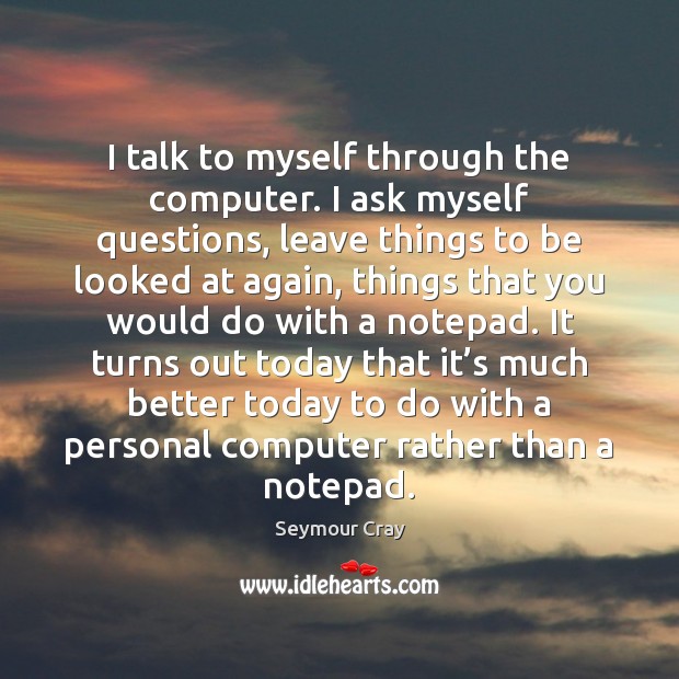 I talk to myself through the computer. I ask myself questions, leave Seymour Cray Picture Quote