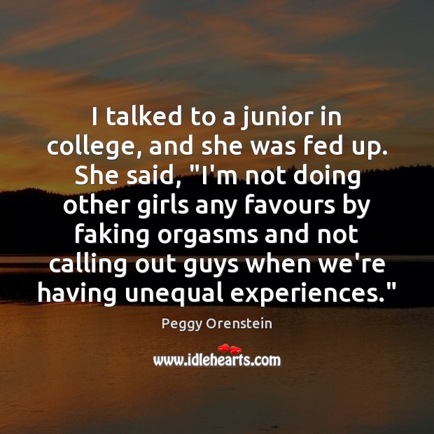 I talked to a junior in college, and she was fed up. Peggy Orenstein Picture Quote