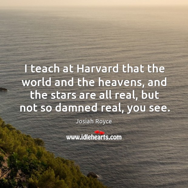 I teach at harvard that the world and the heavens, and the stars are all real, but not so damned real, you see. Image