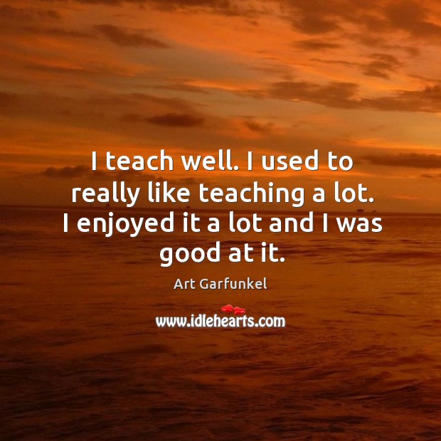 I teach well. I used to really like teaching a lot. I enjoyed it a lot and I was good at it. Art Garfunkel Picture Quote