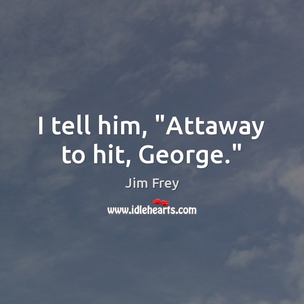 I tell him, “Attaway to hit, George.” Jim Frey Picture Quote
