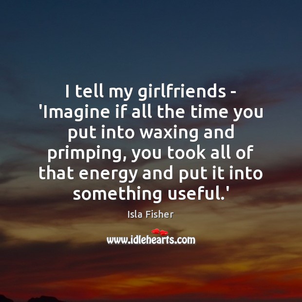 I tell my girlfriends – ‘Imagine if all the time you put Isla Fisher Picture Quote