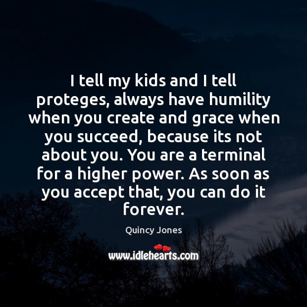 I tell my kids and I tell proteges, always have humility when 