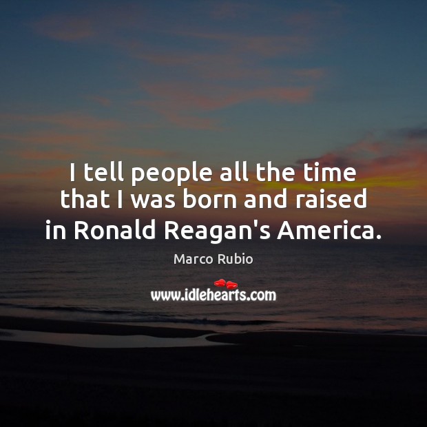 I tell people all the time that I was born and raised in Ronald Reagan’s America. Marco Rubio Picture Quote