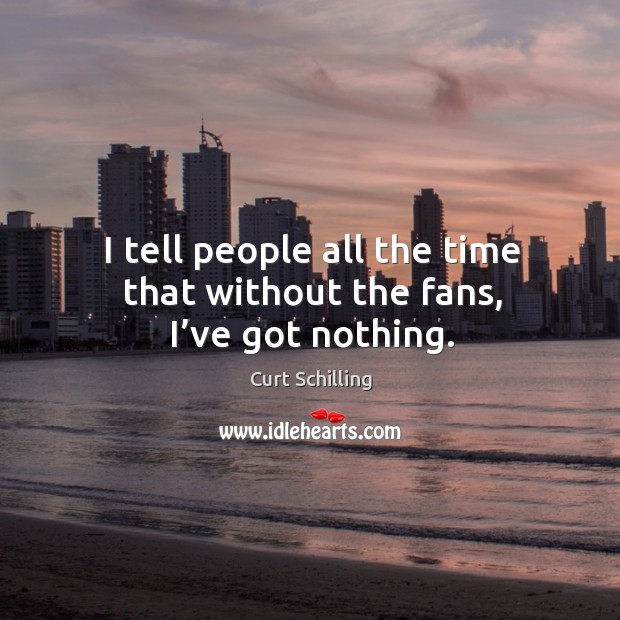 I tell people all the time that without the fans, I’ve got nothing. Curt Schilling Picture Quote