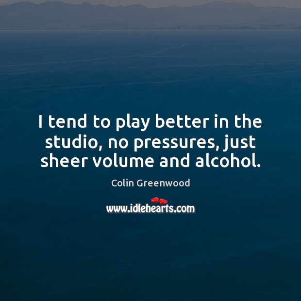 I tend to play better in the studio, no pressures, just sheer volume and alcohol. Colin Greenwood Picture Quote