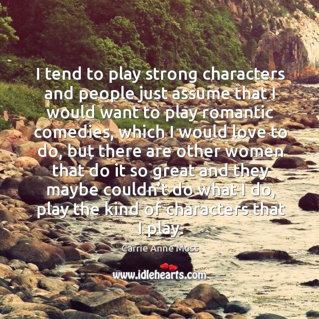 I tend to play strong characters and people just assume that I would want to play romantic comedies Carrie Anne Moss Picture Quote
