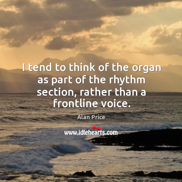 I tend to think of the organ as part of the rhythm section, rather than a frontline voice. Alan Price Picture Quote