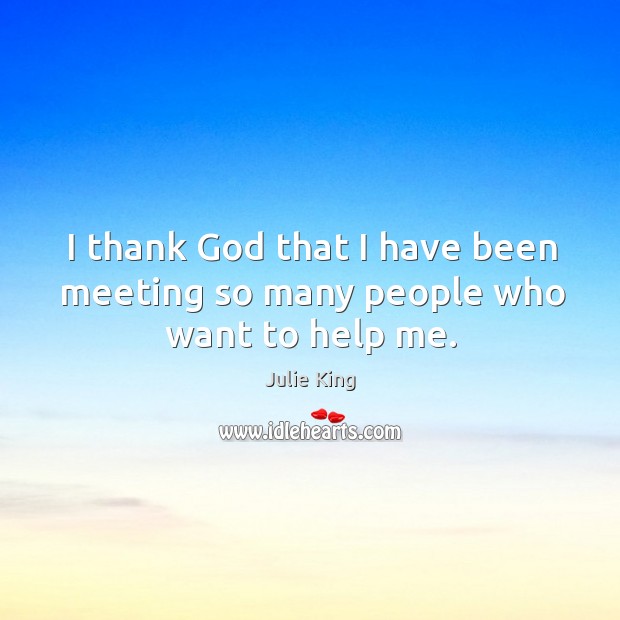 I thank God that I have been meeting so many people who want to help me. Julie King Picture Quote