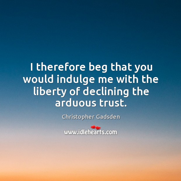 I therefore beg that you would indulge me with the liberty of declining the arduous trust. Christopher Gadsden Picture Quote