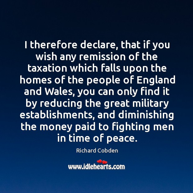 I therefore declare, that if you wish any remission of the taxation which falls upon Richard Cobden Picture Quote