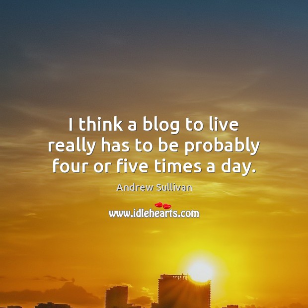 I think a blog to live really has to be probably four or five times a day. Andrew Sullivan Picture Quote
