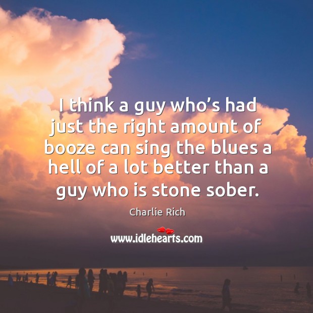 I think a guy who’s had just the right amount of booze can sing the blues a hell of a lot better than a guy who is stone sober. Charlie Rich Picture Quote