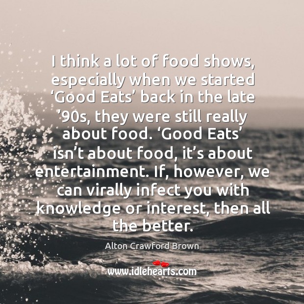 I think a lot of food shows, especially when we started ‘good eats’ back in the late ’90s, they were still really about food. Alton Crawford Brown Picture Quote