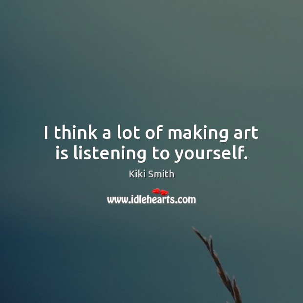 I think a lot of making art is listening to yourself. 