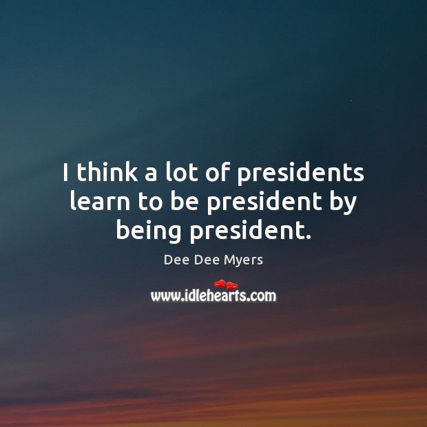 I think a lot of presidents learn to be president by being president. Dee Dee Myers Picture Quote