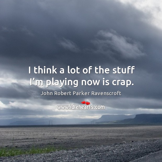 I think a lot of the stuff I’m playing now is crap. John Robert Parker Ravenscroft Picture Quote