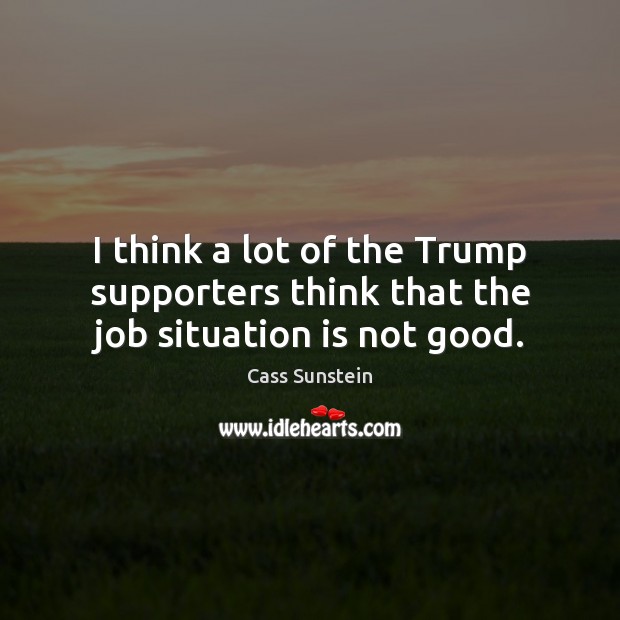 I think a lot of the Trump supporters think that the job situation is not good. Cass Sunstein Picture Quote