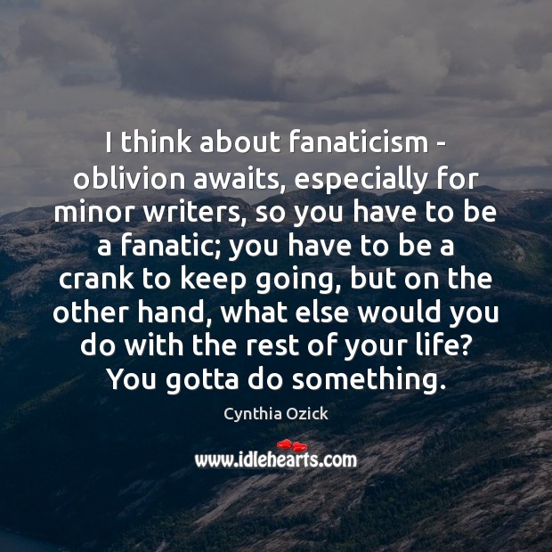 I think about fanaticism – oblivion awaits, especially for minor writers, so 
