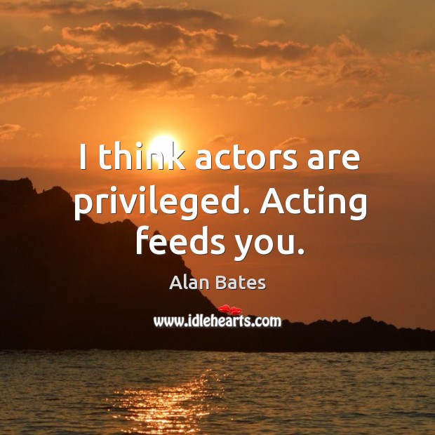 I think actors are privileged. Acting feeds you. Alan Bates Picture Quote