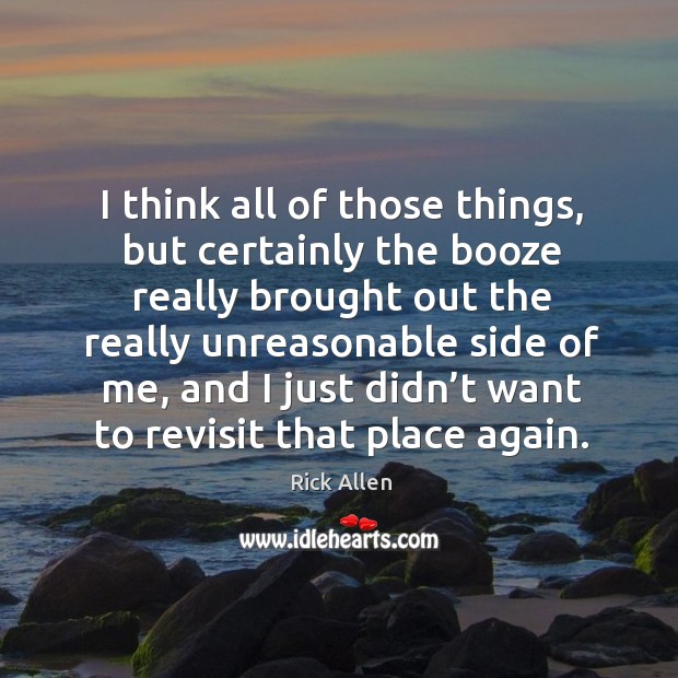 I think all of those things, but certainly the booze really brought out the really unreasonable side of me Rick Allen Picture Quote