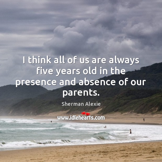 I think all of us are always five years old in the presence and absence of our parents. Sherman Alexie Picture Quote