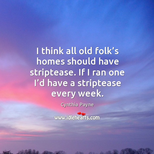 I think all old folk’s homes should have striptease. If I ran one I’d have a striptease every week. Cynthia Payne Picture Quote