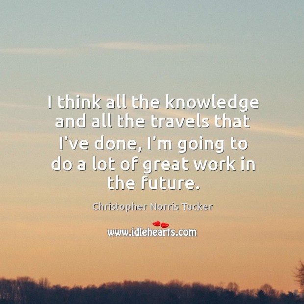 I think all the knowledge and all the travels that I’ve done, I’m going to do a lot of great work in the future. Christopher Norris Tucker Picture Quote