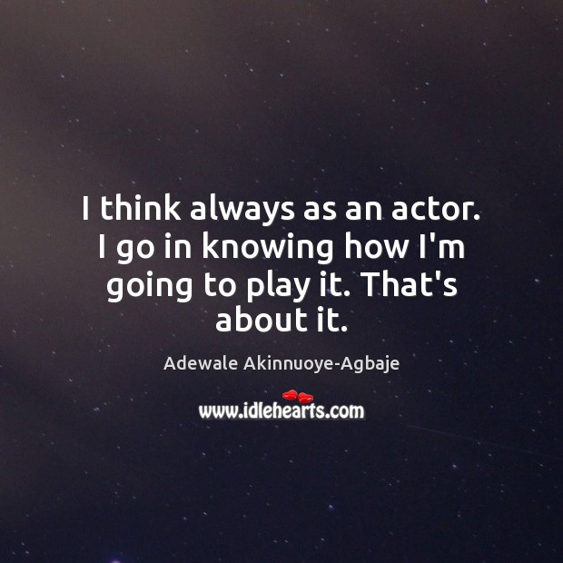 I think always as an actor. I go in knowing how I’m going to play it. That’s about it. Image
