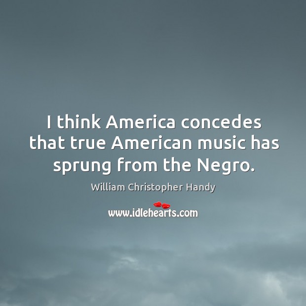 I think america concedes that true american music has sprung from the negro. William Christopher Handy Picture Quote