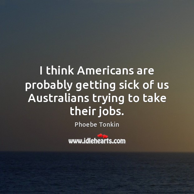 I think Americans are probably getting sick of us Australians trying to take their jobs. Phoebe Tonkin Picture Quote