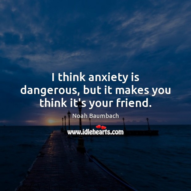 I think anxiety is dangerous, but it makes you think it’s your friend. Image