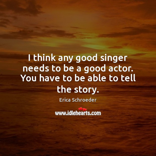 I think any good singer needs to be a good actor. You have to be able to tell the story. Erica Schroeder Picture Quote