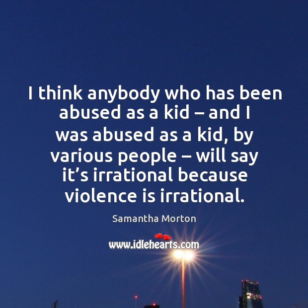 I think anybody who has been abused as a kid – and I was abused as a kid, by various people 