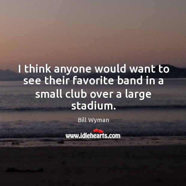 I think anyone would want to see their favorite band in a small club over a large stadium. Image