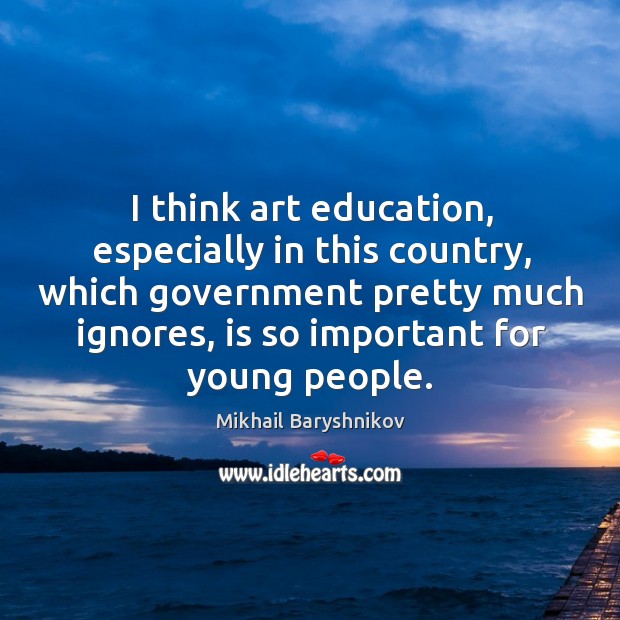 I think art education, especially in this country, which government pretty much ignores Image