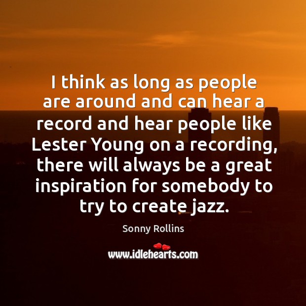 I think as long as people are around and can hear a record and hear people like lester young on a recording Sonny Rollins Picture Quote