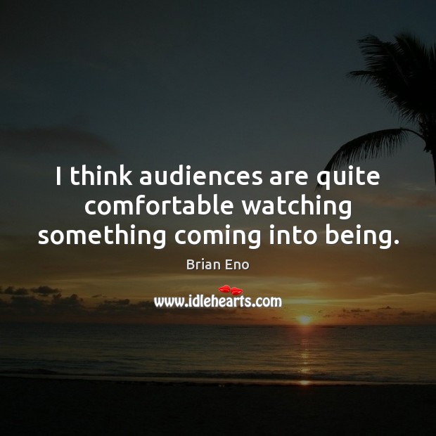 I think audiences are quite comfortable watching something coming into being. Image