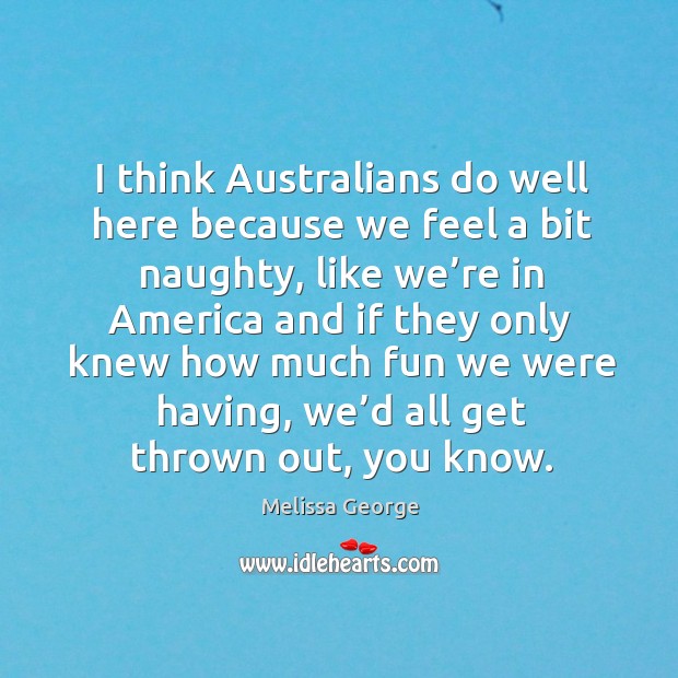 I think australians do well here because we feel a bit naughty, like we’re in america and Melissa George Picture Quote