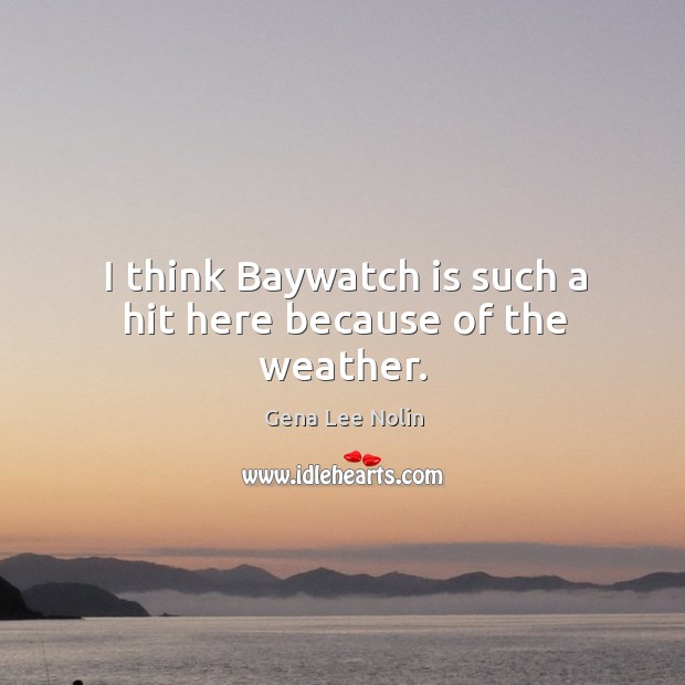 I think baywatch is such a hit here because of the weather. Gena Lee Nolin Picture Quote